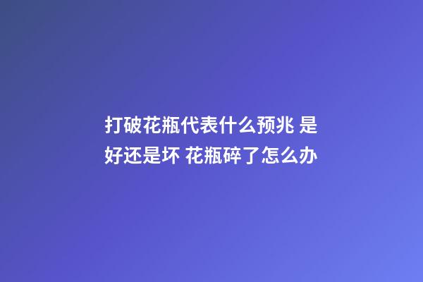 打破花瓶代表什么预兆 是好还是坏 花瓶碎了怎么办